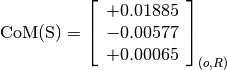 \text{CoM(S)} = \left[
                \begin{array}{c}
                  +0.01885 \\
                  -0.00577 \\
                  +0.00065
                \end{array}
                \right]_{(o, R)}