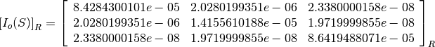 \left[I_o(S)\right]_R = \left[
                        \begin{array}{ccc}
                          8.4284300101e-05 & 2.0280199351e-06 & 2.3380000158e-08\\
                          2.0280199351e-06 & 1.4155610188e-05 & 1.9719999855e-08\\
                          2.3380000158e-08 & 1.9719999855e-08 & 8.6419488071e-05\\
                        \end{array}
                        \right]_R