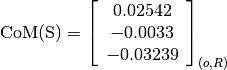 \text{CoM(S)} = \left[
                \begin{array}{c}
                  0.02542\\
                  -0.0033\\
                  -0.03239
                \end{array}
                \right]_{(o, R)}