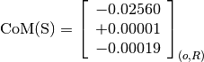 \text{CoM(S)} = \left[
                \begin{array}{c}
                  -0.02560 \\
                  +0.00001 \\
                  -0.00019
                \end{array}
                \right]_{(o, R)}